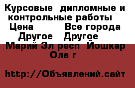 Курсовые, дипломные и контрольные работы! › Цена ­ 100 - Все города Другое » Другое   . Марий Эл респ.,Йошкар-Ола г.